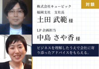 ビジネスを理解したうえで会社に寄り添ったアドバイスをくださるので、とても頼りになっています。（株式会社キュービック　福岡支社長土田武範様）